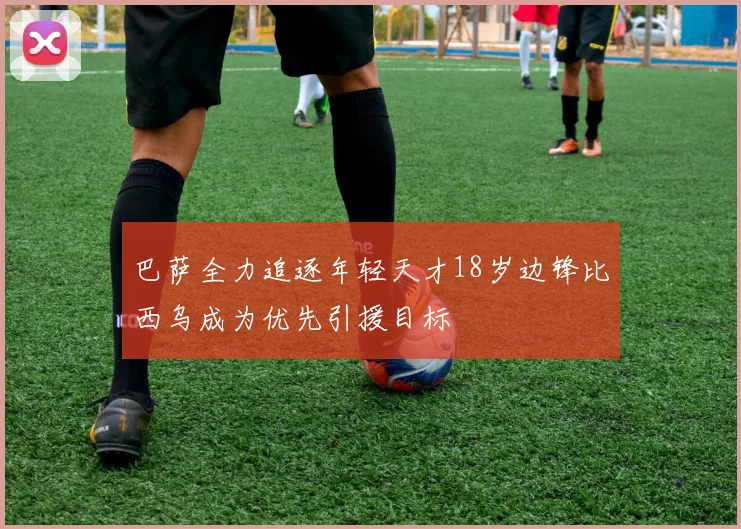 巴萨全力追逐年轻天才18岁边锋比西乌成为优先引援目标