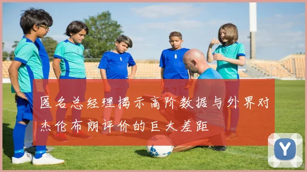 匿名总经理揭示高阶数据与外界对杰伦布朗评价的巨大差距