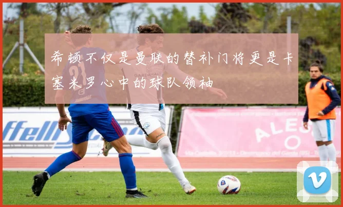 希顿不仅是曼联的替补门将更是卡塞米罗心中的球队领袖