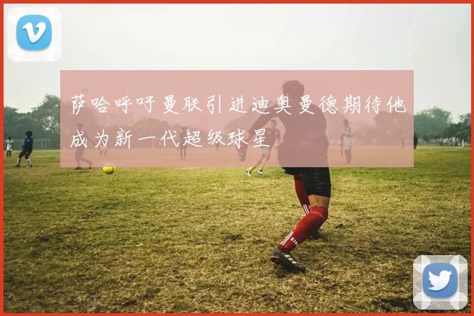 萨哈呼吁曼联引进迪奥曼德期待他成为新一代超级球星