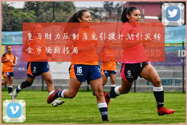 皇马财力压制马竞引援计划引发转会市场新格局