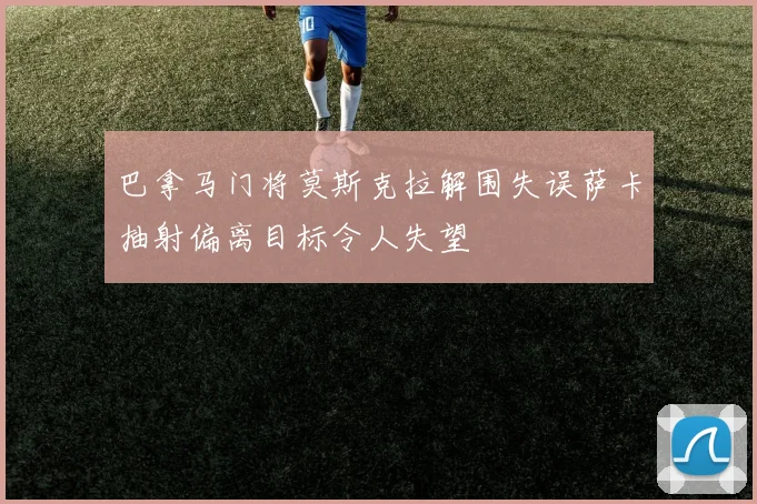 巴拿马门将莫斯克拉解围失误萨卡抽射偏离目标令人失望