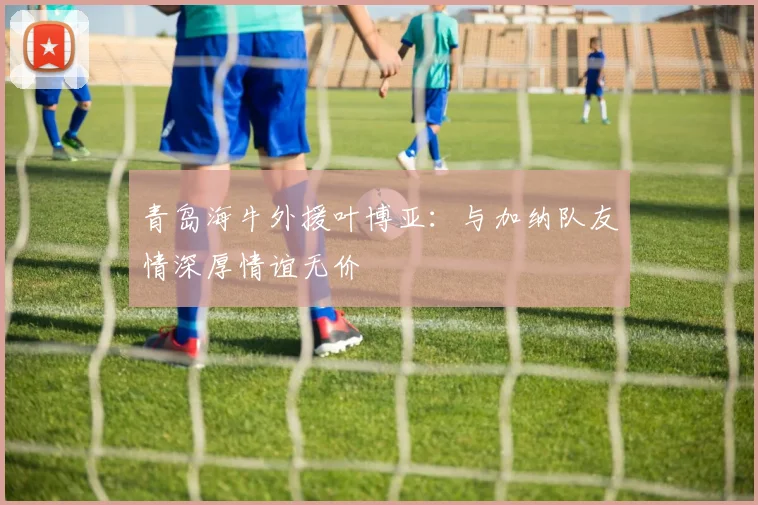 青岛海牛外援叶博亚：与加纳队友情深厚情谊无价