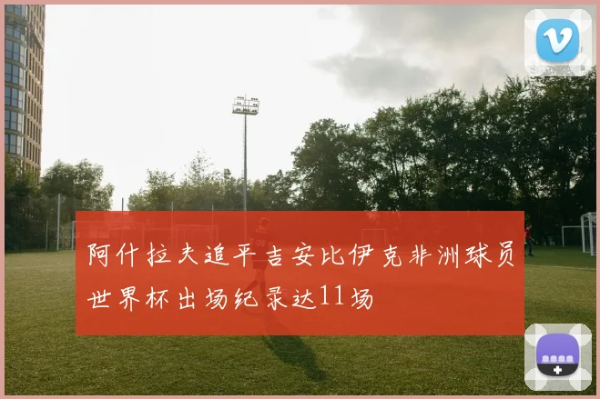 阿什拉夫追平吉安比伊克非洲球员世界杯出场纪录达11场