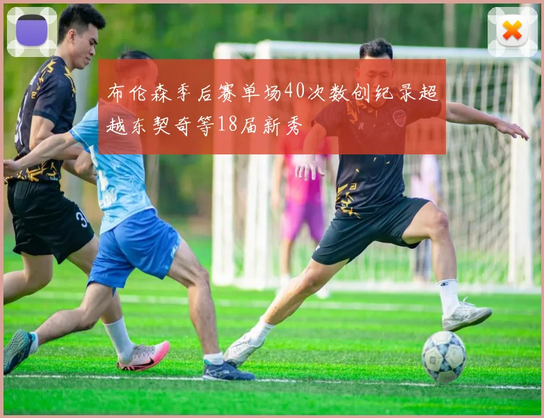 布伦森季后赛单场40次数创纪录超越东契奇等18届新秀