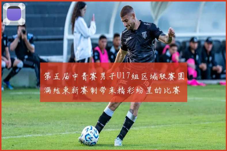 第五届中青赛男子U17组区域联赛圆满结束新赛制带来精彩纷呈的比赛体验